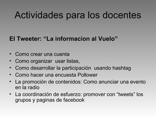 Actividades para los docentes
El Tweeter: “La informacion al Vuelo”
•
•
•
•
•

Como crear una cuenta
Como organizar usar listas,
Como desarrollar la participación usando hashtag
Como hacer una encuesta Pollower
La promoción de contenidos: Como anunciar una evento
en la radio
• La coordinación de esfuerzo: promover con “tweets” los
grupos y paginas de facebook

 