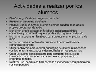 Actividades a realizar por los
alumnos
•
•
•
•
•
•
•
•
•

Diseñar el guión de un programa de radio
Producir el programa diseñado
Producir una guía para que otros alumnos puedan generar sus
propios programas de radio
Montar un grupo cerrado en facebook para compartir los
contenidos y documentos que soportan el programa producido
Montar una pagina en facebook para promocionar el programa de
radio
Montar un cuenta de Tweeter que servirá como vehiculo de
comunicación online
Utilizar pollowers para realizar encuestas de interés relacionadas
con los temas investigados o desarrollados en los programas
Crear un cuenta con sildesahre para compartir las guías de
instrucción para armar en cada escuela su propia radio o
programa de radio.
Realizar una conclusión final sobre la experiencia y compartirla con
sus compañeros

 