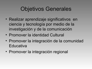 Objetivos Generales
• Realizar aprendizaje significativos en
ciencia y tecnología por medio de la
investigación y de la comunicación
• Promover la identidad Cultural
• Promover la integración de la comunidad
Educativa
• Promover la integración regional

 