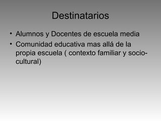 Destinatarios
• Alumnos y Docentes de escuela media
• Comunidad educativa mas allá de la
propia escuela ( contexto familiar y sociocultural)

 