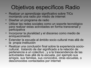 Objetivos específicos Radio
• Realizar un aprendizaje significativo sobre TICs
montando una radio por medio de internet
• Diseñar un programa de radio
• Utilizar las redes sociales como un soporte tecnológico
para realizar estas actividades en forma transversal y
participativa
• Incorporar la pluralidad y el discenso como medio de
enriquecimiento
• Extender la escuela al ámbito socio cultural mas allá de
la propia institución
• Realizar una conclusión final sobre la experiencia sociocultural, tratando de dar significado a la relación de
pertenencia a un colectivo , y a la trascendencia de las
actividades mas allá de la escuela, por ejemplo sus
amigos, sus familias, sus conocidos, otras escuelas, o
desconocidos contactados por internet

 