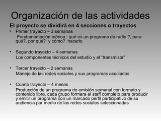 Organización de las actividades
El proyecto se dividirá en 4 secciones o trayectos
•

Primer trayecto – 3 semanas
Fundamentación teórica : qué es un programa de radio ?, para
qué?, por qué? y cómo? hacerlo

•

Segundo trayecto – 4 semanas
Los componentes técnicos del estudio y el “transmisor”

•

Tercer trayecto – 2 semanas
Manejo de las redes sociales y sus programas asociados

•

Cuarto trayecto – 4 meses
Producción de un programa de emisión semanal con formato y
contenido libre, cada grupo formara el staff completo para producir
y emitir un programa con un marcado perfil participativo de su
audiencia por medio de las redes sociales seleccionadas

 