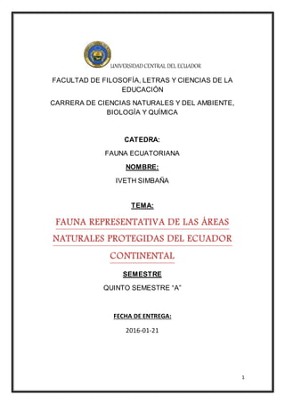 1
UNIVERSIDADCENTRAL DEL ECUADOR
FACULTAD DE FILOSOFÍA, LETRAS Y CIENCIAS DE LA
EDUCACIÓN
CARRERA DE CIENCIAS NATURALES Y DEL AMBIENTE,
BIOLOGÍA Y QUÍMICA
CATEDRA:
FAUNA ECUATORIANA
NOMBRE:
IVETH SIMBAÑA
TEMA:
FAUNA REPRESENTATIVA DE LAS ÁREAS
NATURALES PROTEGIDAS DEL ECUADOR
CONTINENTAL
SEMESTRE
QUINTO SEMESTRE “A”
FECHA DE ENTREGA:
2016-01-21
 