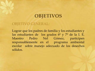 OBJETIVOSOBJETIVO GENERAL:Lograr que los padres de familia y los estudiantes y las estudiantes de  los grados 6º y 7º de la I. E. Maestro Pedro Nel Gómez, participen responsablemente en el  programa ambiental escolar  sobre manejo adecuado de los desechos sólidos.
