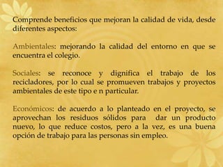 Comprende beneficios que mejoran la calidad de vida, desde diferentes aspectos:Ambientales: mejorando la calidad del entorno en que se encuentra el colegio.Sociales: se reconoce y dignifica el trabajo de los recicladores, por lo cual se promueven trabajos y proyectos ambientales de este tipo e n particular.Económicos: de acuerdo a lo planteado en el proyecto, se aprovechan los residuos sólidos para  dar un producto nuevo, lo que reduce costos, pero a la vez, es una buena opción de trabajo para las personas sin empleo.