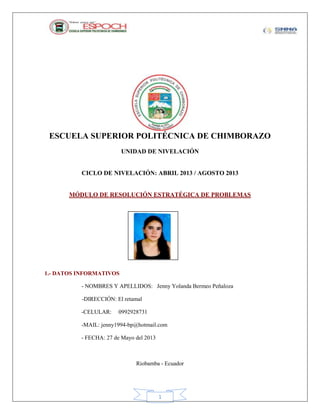 1
ESCUELA SUPERIOR POLITÉCNICA DE CHIMBORAZO
UNIDAD DE NIVELACIÓN
CICLO DE NIVELACIÓN: ABRIL 2013 / AGOSTO 2013
MÓDULO DE RESOLUCIÓN ESTRATÉGICA DE PROBLEMAS
1.- DATOS INFORMATIVOS
- NOMBRES Y APELLIDOS: Jenny Yolanda Bermeo Peñaloza
-DIRECCIÓN: El retamal
-CELULAR: 0992928731
-MAIL: jenny1994-bp@hotmail.com
- FECHA: 27 de Mayo del 2013
Riobamba - Ecuador
Fotografía
 