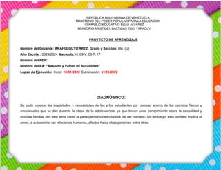 REPÚBLICA BOLIVARIANA DE VENEZUELA
MINISTERIO DEL PODER POPULAR PARA LA EDUCACION
COMPLEJO EDUCATIVO ELÍAS ÁLVAREZ
MUNICIPIO ARISTIDES BASTIDAS EDO. YARACUY
PROYECTO DE APRENDIZAJE
Nombre del Docente: ANAHIS GUTIERREZ, Grado y Sección: 6to (U)
Año Escolar: 2023/2024 Matricula: H: 09 V: 08 T: 17
Nombre del PEIC: .
Nombre del PA: “Respeto y Valoro mi Sexualidad”
Lapso de Ejecución: Inicio: 10/01/2022 Culminación: 31/01/2022
DIAGNÓSTICO:
Se pudo conocer las inquietudes y necesidades de las y los estudiantes por conocer acerca de los cambios físicos y
emocionales que se dan durante la etapa de la adolescencia, ya que tienen poco conocimiento sobre la sexualidad y
muchas familias ven este tema como la parte genital o reproductiva del ser humano. Sin embargo, esto también implica el
amor, la autoestima, las relaciones humanas, afectos hacia otras personas entre otros.
 
