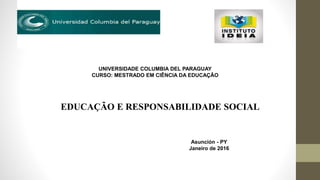 Asunción - PY
Janeiro de 2016
UNIVERSIDADE COLUMBIA DEL PARAGUAY
CURSO: MESTRADO EM CIÊNCIA DA EDUCAÇÃO
EDUCAÇÃO E RESPONSABILIDADE SOCIAL
 