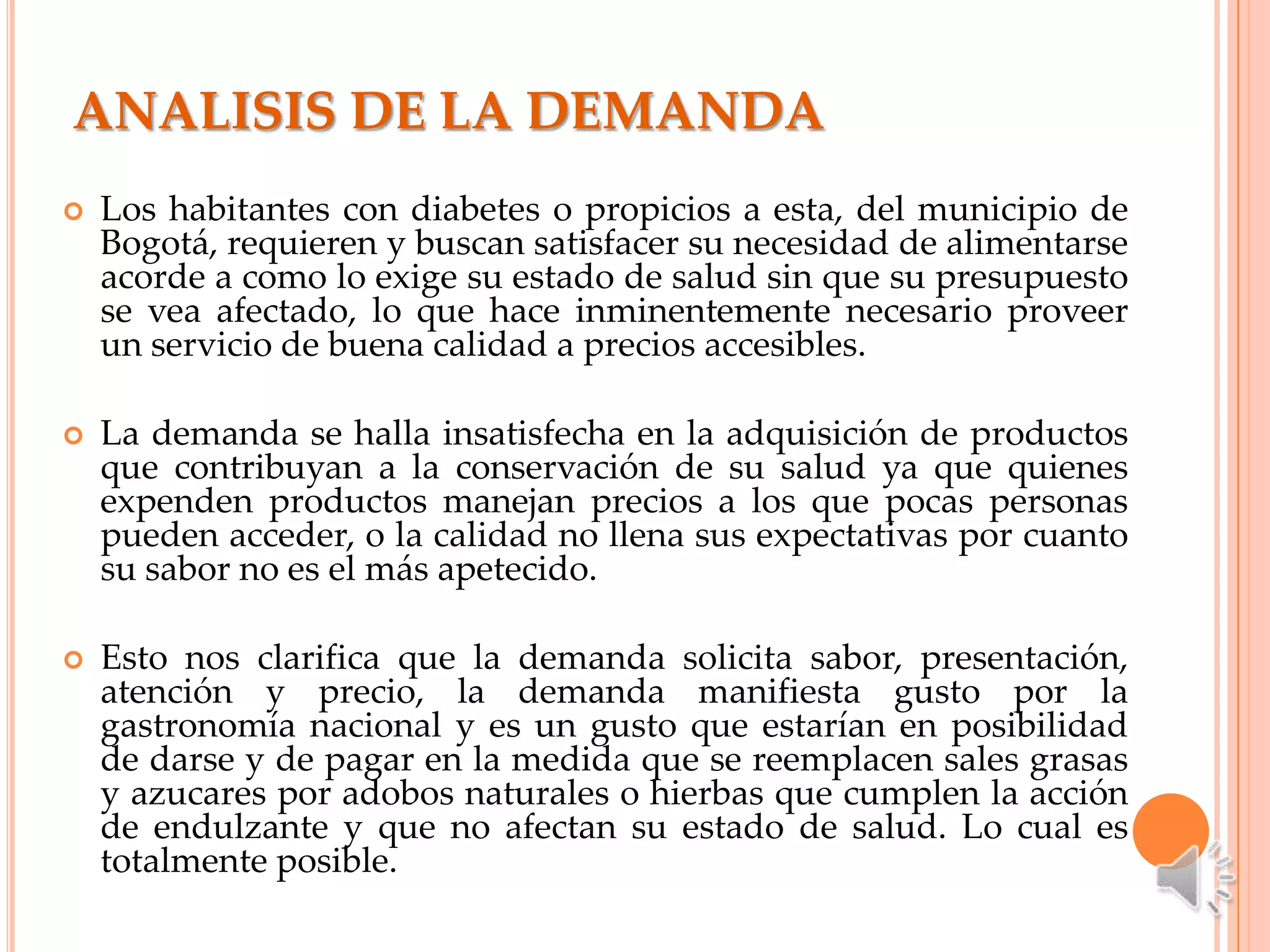 ANALISIS DE LA DEMANDA
   Los habitantes con diabetes o propicios a esta, del municipio de
    Bogotá, requieren y buscan satisfacer su necesidad de alimentarse
    acorde a como lo exige su estado de salud sin que su presupuesto
    se vea afectado, lo que hace inminentemente necesario proveer
    un servicio de buena calidad a precios accesibles.

   La demanda se halla insatisfecha en la adquisición de productos
    que contribuyan a la conservación de su salud ya que quienes
    expenden productos manejan precios a los que pocas personas
    pueden acceder, o la calidad no llena sus expectativas por cuanto
    su sabor no es el más apetecido.

   Esto nos clarifica que la demanda solicita sabor, presentación,
    atención y precio, la demanda manifiesta gusto por la
    gastronomía nacional y es un gusto que estarían en posibilidad
    de darse y de pagar en la medida que se reemplacen sales grasas
    y azucares por adobos naturales o hierbas que cumplen la acción
    de endulzante y que no afectan su estado de salud. Lo cual es
    totalmente posible.
 