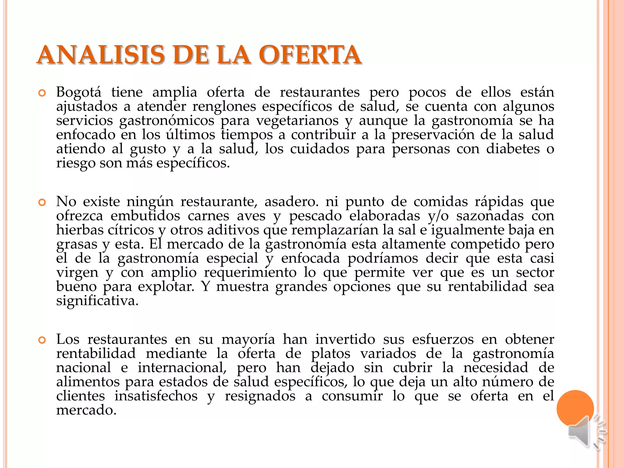 ANALISIS DE LA OFERTA
   Bogotá tiene amplia oferta de restaurantes pero pocos de ellos están
    ajustados a atender renglones específicos de salud, se cuenta con algunos
    servicios gastronómicos para vegetarianos y aunque la gastronomía se ha
    enfocado en los últimos tiempos a contribuir a la preservación de la salud
    atiendo al gusto y a la salud, los cuidados para personas con diabetes o
    riesgo son más específicos.

   No existe ningún restaurante, asadero. ni punto de comidas rápidas que
    ofrezca embutidos carnes aves y pescado elaboradas y/o sazonadas con
    hierbas cítricos y otros aditivos que remplazarían la sal e igualmente baja en
    grasas y esta. El mercado de la gastronomía esta altamente competido pero
    el de la gastronomía especial y enfocada podríamos decir que esta casi
    virgen y con amplio requerimiento lo que permite ver que es un sector
    bueno para explotar. Y muestra grandes opciones que su rentabilidad sea
    significativa.

   Los restaurantes en su mayoría han invertido sus esfuerzos en obtener
    rentabilidad mediante la oferta de platos variados de la gastronomía
    nacional e internacional, pero han dejado sin cubrir la necesidad de
    alimentos para estados de salud específicos, lo que deja un alto número de
    clientes insatisfechos y resignados a consumir lo que se oferta en el
    mercado.
 