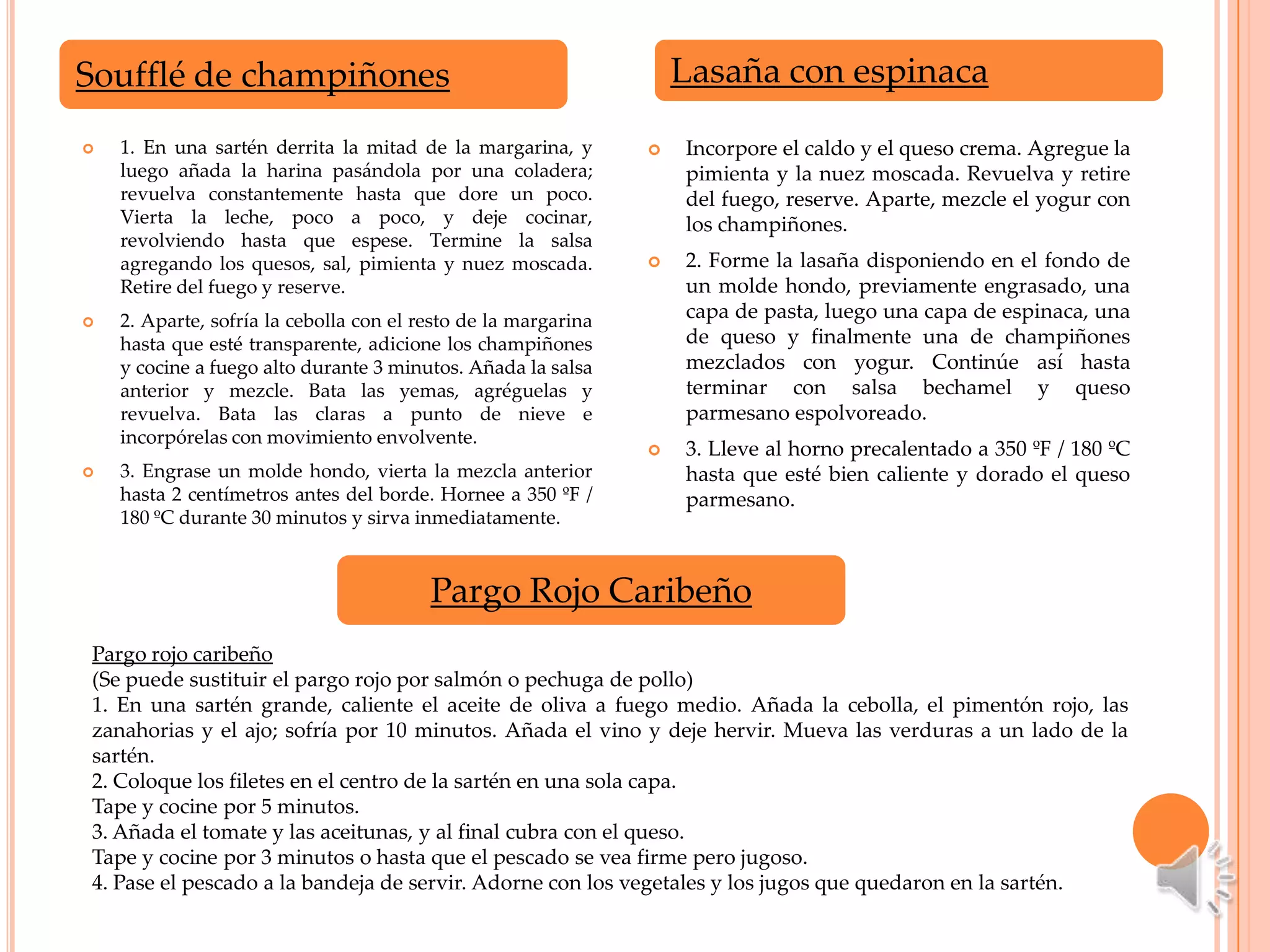 Soufflé de champiñones                                              Lasaña con espinaca

   1. En una sartén derrita la mitad de la margarina, y           Incorpore el caldo y el queso crema. Agregue la
    luego añada la harina pasándola por una coladera;               pimienta y la nuez moscada. Revuelva y retire
    revuelva constantemente hasta que dore un poco.                 del fuego, reserve. Aparte, mezcle el yogur con
    Vierta la leche, poco a poco, y deje cocinar,                   los champiñones.
    revolviendo hasta que espese. Termine la salsa
    agregando los quesos, sal, pimienta y nuez moscada.            2. Forme la lasaña disponiendo en el fondo de
    Retire del fuego y reserve.                                     un molde hondo, previamente engrasado, una
   2. Aparte, sofría la cebolla con el resto de la margarina       capa de pasta, luego una capa de espinaca, una
    hasta que esté transparente, adicione los champiñones           de queso y finalmente una de champiñones
    y cocine a fuego alto durante 3 minutos. Añada la salsa         mezclados con yogur. Continúe así hasta
    anterior y mezcle. Bata las yemas, agréguelas y                 terminar con salsa bechamel y queso
    revuelva. Bata las claras a punto de nieve e                    parmesano espolvoreado.
    incorpórelas con movimiento envolvente.
                                                                   3. Lleve al horno precalentado a 350 ºF / 180 ºC
   3. Engrase un molde hondo, vierta la mezcla anterior            hasta que esté bien caliente y dorado el queso
    hasta 2 centímetros antes del borde. Hornee a 350 ºF /          parmesano.
    180 ºC durante 30 minutos y sirva inmediatamente.



                                         Pargo Rojo Caribeño
Pargo rojo caribeño
(Se puede sustituir el pargo rojo por salmón o pechuga de pollo)
1. En una sartén grande, caliente el aceite de oliva a fuego medio. Añada la cebolla, el pimentón rojo, las
zanahorias y el ajo; sofría por 10 minutos. Añada el vino y deje hervir. Mueva las verduras a un lado de la
sartén.
2. Coloque los filetes en el centro de la sartén en una sola capa.
Tape y cocine por 5 minutos.
3. Añada el tomate y las aceitunas, y al final cubra con el queso.
Tape y cocine por 3 minutos o hasta que el pescado se vea firme pero jugoso.
4. Pase el pescado a la bandeja de servir. Adorne con los vegetales y los jugos que quedaron en la sartén.
 