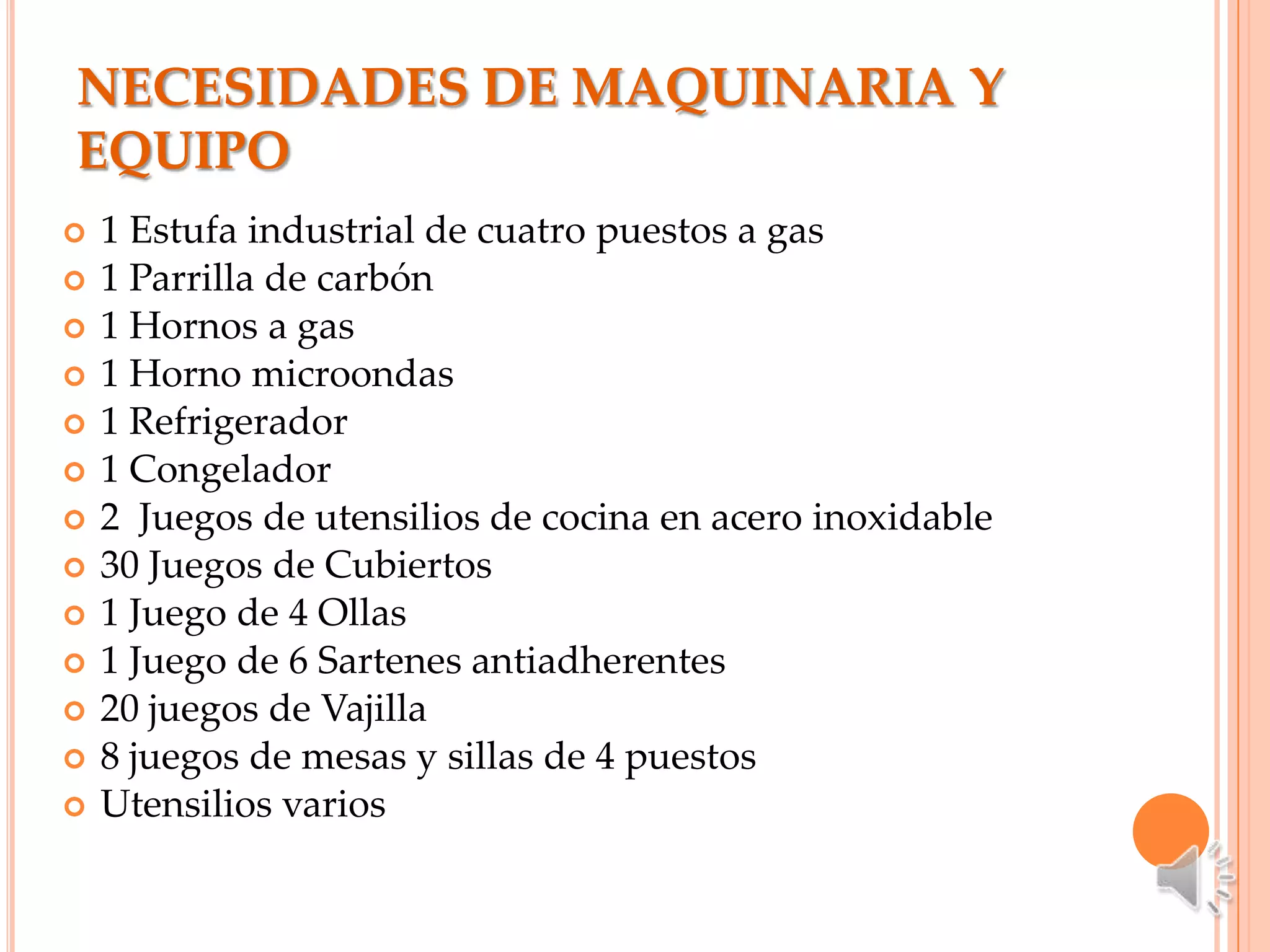 NECESIDADES DE MAQUINARIA Y
EQUIPO
   1 Estufa industrial de cuatro puestos a gas
   1 Parrilla de carbón
   1 Hornos a gas
   1 Horno microondas
   1 Refrigerador
   1 Congelador
   2 Juegos de utensilios de cocina en acero inoxidable
   30 Juegos de Cubiertos
   1 Juego de 4 Ollas
   1 Juego de 6 Sartenes antiadherentes
   20 juegos de Vajilla
   8 juegos de mesas y sillas de 4 puestos
   Utensilios varios
 