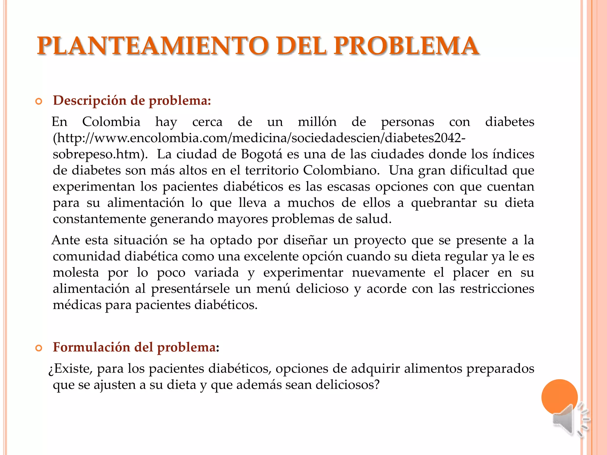 PLANTEAMIENTO DEL PROBLEMA

   Descripción de problema:
    En Colombia hay cerca de un millón de personas con diabetes
    (http://www.encolombia.com/medicina/sociedadescien/diabetes2042-
    sobrepeso.htm). La ciudad de Bogotá es una de las ciudades donde los índices
    de diabetes son más altos en el territorio Colombiano. Una gran dificultad que
    experimentan los pacientes diabéticos es las escasas opciones con que cuentan
    para su alimentación lo que lleva a muchos de ellos a quebrantar su dieta
    constantemente generando mayores problemas de salud.
    Ante esta situación se ha optado por diseñar un proyecto que se presente a la
    comunidad diabética como una excelente opción cuando su dieta regular ya le es
    molesta por lo poco variada y experimentar nuevamente el placer en su
    alimentación al presentársele un menú delicioso y acorde con las restricciones
    médicas para pacientes diabéticos.


   Formulación del problema:
    ¿Existe, para los pacientes diabéticos, opciones de adquirir alimentos preparados
     que se ajusten a su dieta y que además sean deliciosos?
 
