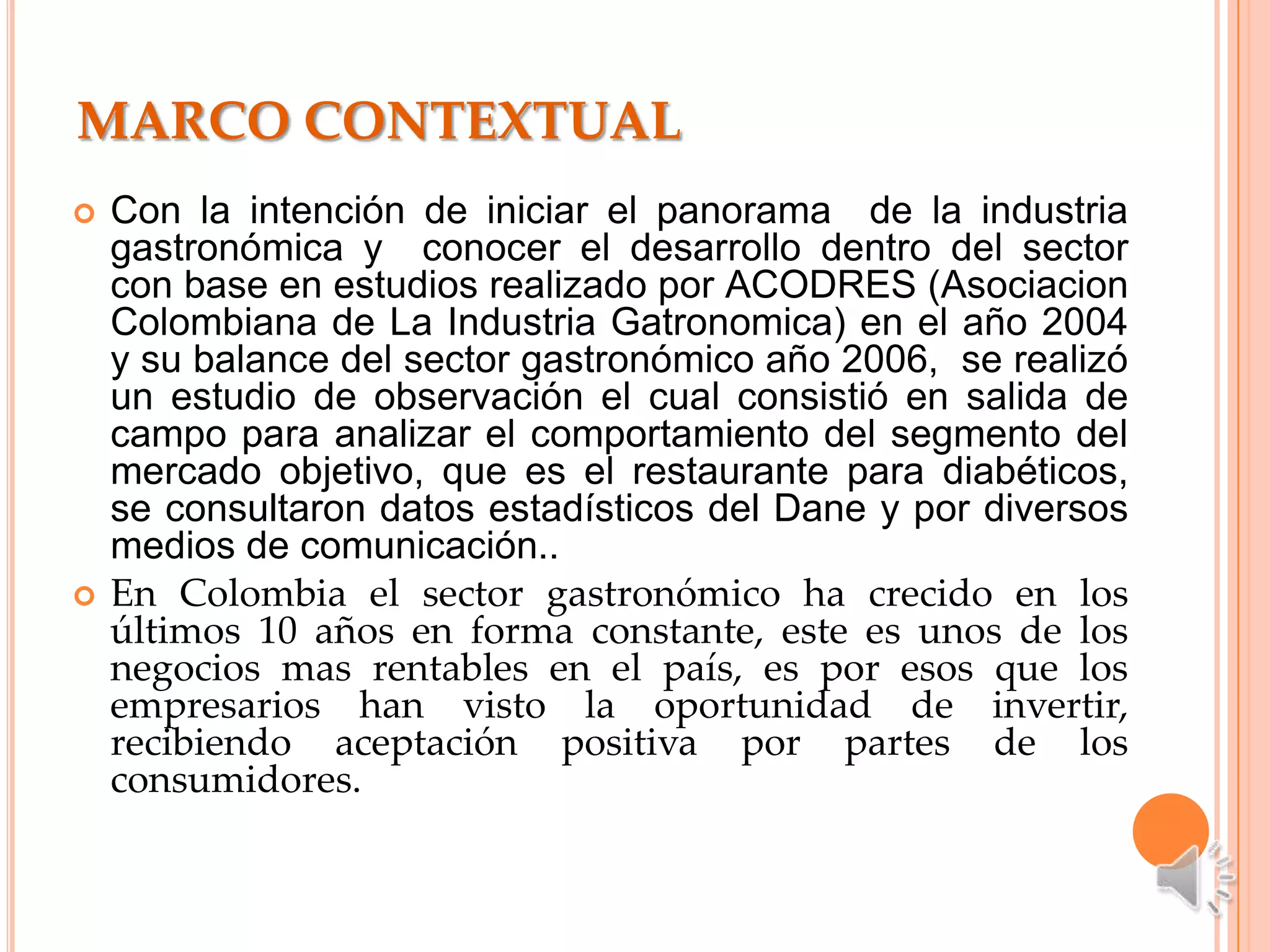MARCO CONTEXTUAL
   Con la intención de iniciar el panorama de la industria
    gastronómica y conocer el desarrollo dentro del sector
    con base en estudios realizado por ACODRES (Asociacion
    Colombiana de La Industria Gatronomica) en el año 2004
    y su balance del sector gastronómico año 2006, se realizó
    un estudio de observación el cual consistió en salida de
    campo para analizar el comportamiento del segmento del
    mercado objetivo, que es el restaurante para diabéticos,
    se consultaron datos estadísticos del Dane y por diversos
    medios de comunicación..
   En Colombia el sector gastronómico ha crecido en los
    últimos 10 años en forma constante, este es unos de los
    negocios mas rentables en el país, es por esos que los
    empresarios han visto la oportunidad de invertir,
    recibiendo aceptación positiva por partes de los
    consumidores.
 