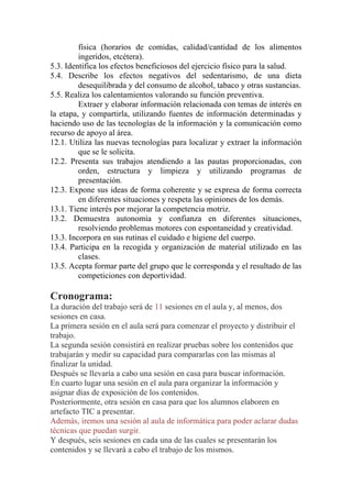 física (horarios de comidas, calidad/cantidad de los alimentos
ingeridos, etcétera).
5.3. Identifica los efectos beneficiosos del ejercicio físico para la salud.
5.4. Describe los efectos negativos del sedentarismo, de una dieta
desequilibrada y del consumo de alcohol, tabaco y otras sustancias.
5.5. Realiza los calentamientos valorando su función preventiva.
Extraer y elaborar información relacionada con temas de interés en
la etapa, y compartirla, utilizando fuentes de información determinadas y
haciendo uso de las tecnologías de la información y la comunicación como
recurso de apoyo al área.
12.1. Utiliza las nuevas tecnologías para localizar y extraer la información
que se le solicita.
12.2. Presenta sus trabajos atendiendo a las pautas proporcionadas, con
orden, estructura y limpieza y utilizando programas de
presentación.
12.3. Expone sus ideas de forma coherente y se expresa de forma correcta
en diferentes situaciones y respeta las opiniones de los demás.
13.1. Tiene interés por mejorar la competencia motriz.
13.2. Demuestra autonomía y confianza en diferentes situaciones,
resolviendo problemas motores con espontaneidad y creatividad.
13.3. Incorpora en sus rutinas el cuidado e higiene del cuerpo.
13.4. Participa en la recogida y organización de material utilizado en las
clases.
13.5. Acepta formar parte del grupo que le corresponda y el resultado de las
competiciones con deportividad.
Cronograma:
La duración del trabajo será de 11 sesiones en el aula y, al menos, dos
sesiones en casa.
La primera sesión en el aula será para comenzar el proyecto y distribuir el
trabajo.
La segunda sesión consistirá en realizar pruebas sobre los contenidos que
trabajarán y medir su capacidad para compararlas con las mismas al
finalizar la unidad.
Después se llevaría a cabo una sesión en casa para buscar información.
En cuarto lugar una sesión en el aula para organizar la información y
asignar días de exposición de los contenidos.
Posteriormente, otra sesión en casa para que los alumnos elaboren en
artefacto TIC a presentar.
Además, iremos una sesión al aula de informática para poder aclarar dudas
técnicas que puedan surgir.
Y después, seis sesiones en cada una de las cuales se presentarán los
contenidos y se llevará a cabo el trabajo de los mismos.
 
