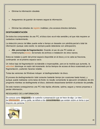 49
 Eliminar la información obsoleta
 Asegurarnos de guardar de manera segura la información.
 Eliminar las entradas de registro inválidas y los accesos directos dañados.
DESFRAGMENTACIÓN
De todos los componentes de una PC, el disco duro es el más sensible y el que más requiere un
cuidadoso mantenimiento.
La detección precoz de fallas puede evitar a tiempo un desastre con pérdida parcial o total de
información (aunque este evento no siempre puede detectarse con anticipación).
 Alto porcentaje de fragmentación: Durante el uso de una PC existe un
ininterrumpidoproceso de borrado de archivos e instalación de otros nuevos.
Estos se instalan a partir del primer espacio disponible en el disco y si no cabe se fracciona,
continuando en el próximo espacio vacío.
Un índice bajo de fragmentación es tolerable e imperceptible, pero en la medida que aumenta, la
velocidad disminuye en razón del incremento de los tiempos de acceso al disco ocasionado por la
fragmentación, pudiendo hacerse notable.
Todas las versiones de Windows incluyen el desfragmentador de disco.
El proceso de desfragmentación total consume bastante tiempo (en ocasiones hasta horas), y
aunque puede realizarse como tarea de fondo no resulta conveniente la ejecución simultanea de otro
programa mientras se desfragmenta el disco, debiendo desactivarse también el protector de pantalla.
De esta manera conseguiremos una PC más rápida, eficiente, optima, segura y menos propensa a
perder información.
RESGUARDO DE LA INFORMACION
Se conoce como resguardo a la custodia o preservación que se hace de algo. La idea
de información, por su parte, se refiere a los conocimientos que existen sobre un tema o que
dispone una persona.
 