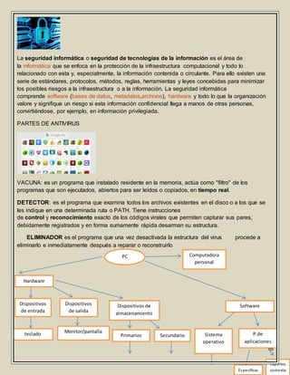65
La seguridad informática o seguridad de tecnologías de la información es el área de
la informática que se enfoca en la protección de la infraestructura computacional y todo lo
relacionado con esta y, especialmente, la información contenida o circulante. Para ello existen una
serie de estándares, protocolos, métodos, reglas, herramientas y leyes concebidas para minimizar
los posibles riesgos a la infraestructura o a la información. La seguridad informática
comprende software (bases de datos, metadatos,archivos), hardware y todo lo que la organización
valore y signifique un riesgo si esta información confidencial llega a manos de otras personas,
convirtiéndose, por ejemplo, en información privilegiada.
PARTES DE ANTIVIRUS
VACUNA: es un programa que instalado residente en la memoria, actúa como "filtro" de los
programas que son ejecutados, abiertos para ser leídos o copiados, en tiempo real.
DETECTOR: es el programa que examina todos los archivos existentes en el disco o a los que se
les indique en una determinada ruta o PATH. Tiene instrucciones
de control y reconocimiento exacto de los códigos virales que permiten capturar sus pares,
debidamente registrados y en forma sumamente rápida desarman su estructura.
ELIMINADOR es el programa que una vez desactivada la estructura del virus procede a
eliminarlo e inmediatamente después a reparar o reconstruirlo
PC Computadora
personal
Hardware
Dispositivos
de entrada
teclado
Dispositivos
de salida
Monitor/pantalla
Dispositivos de
almacenamiento
Primarios Secundario
Software
Sistema
operativo
P.de
aplicaciones
Especificas
Exportes
comercia
 