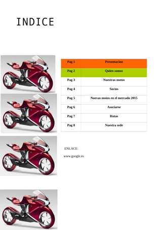 INDICE
Pag 1 Presentacion
Pag 2 Quien somos
Pag 3 Nuestras motos
Pag 4 Socios
Pag 5 Nuevas motos en el mercado 2015
Pag 6 Asociarse
Pag 7 Rutas
Pag 8 Nuestra sede
ENLACE:
www.google.es
 