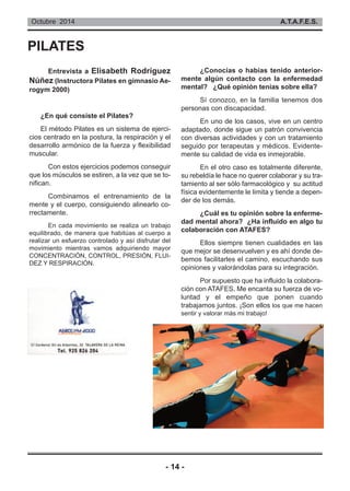 Octubre 2014 A.T.A.F.E.S. 
PILATES 
Entrevista a Elisabeth Rodríguez 
Núñez (Instructora Pilates en gimnasio Ae-rogym 
- 14 - 
2000) 
¿En qué consiste el Pilates? 
El método Pilates es un sistema de ejerci-cios 
centrado en la postura, la respiración y el 
desarrollo armónico de la fuerza y flexibilidad 
muscular. 
Con estos ejercicios podemos conseguir 
que los músculos se estiren, a la vez que se to-nifican. 
Combinamos el entrenamiento de la 
mente y el cuerpo, consiguiendo alinearlo co-rrectamente. 
En cada movimiento se realiza un trabajo 
equilibrado, de manera que habitúas al cuerpo a 
realizar un esfuerzo controlado y así disfrutar del 
movimiento mientras vamos adquiriendo mayor 
CONCENTRACIÓN, CONTROL, PRESIÓN, FLUI-DEZ 
Y RESPIRACIÓN. 
¿Conocías o habías tenido anterior-mente 
algún contacto con la enfermedad 
mental? ¿Qué opinión tenías sobre ella? 
Sí conozco, en la familia tenemos dos 
personas con discapacidad. 
En uno de los casos, vive en un centro 
adaptado, donde sigue un patrón convivencia 
con diversas actividades y con un tratamiento 
seguido por terapeutas y médicos. Evidente-mente 
su calidad de vida es inmejorable. 
En el otro caso es totalmente diferente, 
su rebeldía le hace no querer colaborar y su tra-tamiento 
al ser sólo farmacológico y su actitud 
física evidentemente le limita y tiende a depen-der 
de los demás. 
¿Cuál es tu opinión sobre la enferme-dad 
mental ahora? ¿Ha influido en algo tu 
colaboración con ATAFES? 
Ellos siempre tienen cualidades en las 
que mejor se desenvuelven y es ahí donde de-bemos 
facilitarles el camino, escuchando sus 
opiniones y valorándolas para su integración. 
Por supuesto que ha influido la colabora-ción 
con ATAFES. Me encanta su fuerza de vo-luntad 
y el empeño que ponen cuando 
trabajamos juntos. ¡Son ellos los que me hacen 
sentir y valorar más mi trabajo! 
 