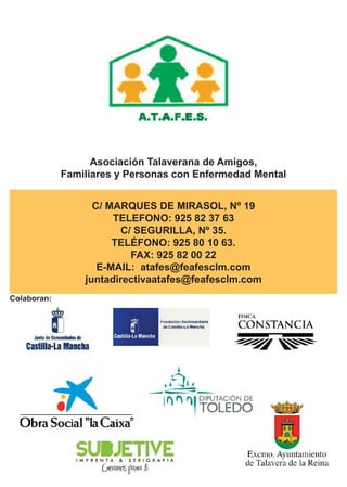 Asociación Talaverana de Amigos, 
Familiares y Personas con Enfermedad Mental 
C/ MARQUES DE MIRASOL, Nº 19 
TELEFONO: 925 82 37 63 
C/ SEGURILLA, Nº 35. 
TELÉFONO: 925 80 10 63. 
FAX: 925 82 00 22 
E-MAIL: atafes@feafesclm.com 
juntadirectivaatafes@feafesclm.com 
Colaboran: 
