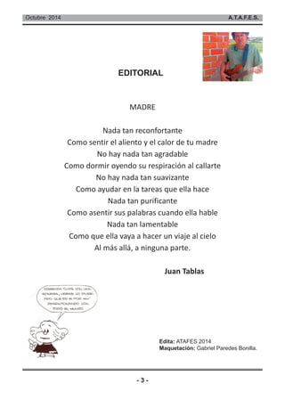 Octubre 2014 A.T.A.F.E.S. 
EDITORIAL 
MADRE 
Nada tan reconfortante 
Como sentir el aliento y el calor de tu madre 
No hay nada tan agradable 
Como dormir oyendo su respiración al callarte 
No hay nada tan suavizante 
Como ayudar en la tareas que ella hace 
Nada tan purificante 
Como asentir sus palabras cuando ella hable 
Nada tan lamentable 
Como que ella vaya a hacer un viaje al cielo 
Al más allá, a ninguna parte. 
- 3 - 
Juan Tablas 
Edita: ATAFES 2014 
Maquetación: Gabriel Paredes Bonilla. 
 