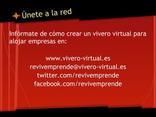 Únete a la red

Infórmate de cómo crear un vivero virtual para
alojar empresas en:

           www.vivero-virtual.es
      revivemprende@vivero-virtual.es
        twitter.com/revivemprende
       facebook.com/revivemprende
 