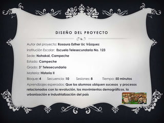 D I S E Ñ O D E L P R O Y E C T O
Autor del proyecto: Rosaura Esther Uc Vázquez
Institución Escolar: Escuela Telesecundaria No. 123
Sede; Nohakal, Campeche
Estado: Campeche
Grado: 3° Telesecundaria
Materia: Historia II
Bloque: 4 Secuencia :10 Sesiones: 8 Tiempo: 50 minutos
Aprendizajes esperados: Que los alumnos ubiquen sucesos y procesos
relacionados con la revolución, los movimientos demográficos, la
urbanización e industrialización del país
 