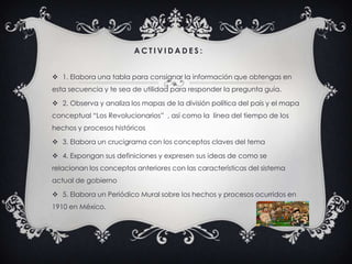 A C T I V I D A D E S :
 1. Elabora una tabla para consignar la información que obtengas en
esta secuencia y te sea de utilidad para responder la pregunta guía.
 2. Observa y analiza los mapas de la división política del país y el mapa
conceptual “Los Revolucionarios” , así como la línea del tiempo de los
hechos y procesos históricos
 3. Elabora un crucigrama con los conceptos claves del tema
 4. Expongan sus definiciones y expresen sus ideas de como se
relacionan los conceptos anteriores con las características del sistema
actual de gobierno
 5. Elabora un Periódico Mural sobre los hechos y procesos ocurridos en
1910 en México.
 