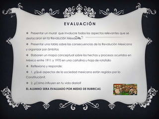 E V A L U A C I Ó N
 Presentar un mural que involucre todos los aspectos relevantes que se
destacaron en la Revolución Mexicana
 Presentar una tabla sobre las consecuencias de la Revolución Mexicana
y organizar por ámbitos
 Elaboren un mapa conceptual sobre los hechos y procesos ocurridos en
México entre 1911 y 1970 en una cartulina u hoja de rotafolio
 Reflexiona y responde:
 1. ¿Qué aspectos de la sociedad mexicana están regidos por la
Constitución?,
 2. ¿Cómo influyen en tu vida diaria?
EL ALUMNO SERA EVALUADO POR MEDIO DE RUBRICAS
 