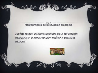 Planteamiento de la situación problema
¿CUÁLES FUERON LAS CONSECUENCIAS DE LA REVOLUCIÓN
MEXICANA EN LA ORGANIZACIÓN POLÍTICA Y SOCIAL DE
MÉXICO?
 