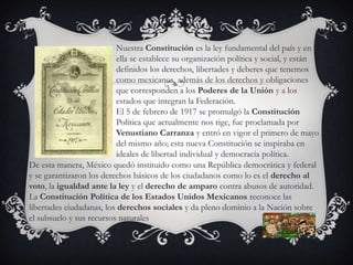 Nuestra Constitución es la ley fundamental del país y en
ella se establece su organización política y social, y están
definidos los derechos, libertades y deberes que tenemos
como mexicanos, además de los derechos y obligaciones
que corresponden a los Poderes de la Unión y a los
estados que integran la Federación.
El 5 de febrero de 1917 se promulgó la Constitución
Política que actualmente nos rige, fue proclamada por
Venustiano Carranza y entró en vigor el primero de mayo
del mismo año; esta nueva Constitución se inspiraba en
ideales de libertad individual y democracia política.
De esta manera, México quedó instituido como una República democrática y federal
y se garantizaron los derechos básicos de los ciudadanos como lo es el derecho al
voto, la igualdad ante la ley y el derecho de amparo contra abusos de autoridad.
La Constitución Política de los Estados Unidos Mexicanos reconoce las
libertades ciudadanas, los derechos sociales y da pleno dominio a la Nación sobre
el subsuelo y sus recursos naturales
 