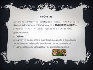 H I P Ó T E S I S
Una serie de acontecimientos políticos, económicos y sociales fueron punto
clave para el surgimiento del movimiento de la REVOLUCIÓN MEXICANA,
pudiendo concretizar entonces su origen, como el resultado de las
siguientes causas:
 Políticas:
Un régimen envejecido ante la ausencia de integración o formación de
nuevos dirigentes y el empuje natural de las nuevas generaciones.
 Las necesidades de justicia social y de participación política.
 
