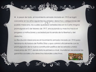  A pesar de todo, el movimiento armado iniciado en 1910 se logró
concretar en los años siguientes los anhelos: derechos y obligaciones del
pueblo mexicano, los cuales quedaron establecidos en la Carta Magna
promulgada el 5 de febrero de 1917, encauzando su marcha hacia el
progreso a instituciones y sociedad por la senda de la libertad y del
derecho.
La Revolución Mexicana es el movimiento armado iniciado en 1910 para
terminar la dictadura de Porfirio Díaz y que culminó oficialmente con la
promulgación de la nueva constitución política de los estados unidos
mexicanos de 1917, siendo ésta la primera a nivel mundial en reconocer las
garantías sociales y los derechos laborales colectivos.
 