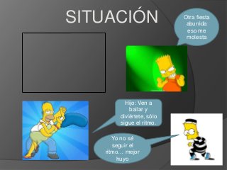 SITUACIÓN                  Otra fiesta
                            aburrida
                            eso me
                            molesta




          Hijo: Ven a
            bailar y
        diviértete, sólo
        sigue el ritmo.

      Yo no sé
      seguir el
   ritmo… mejor
        huyo
 