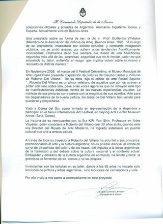 se ?6chna4a de fflJifudadotJ de ~ ~i~1t
colecciones oficiales y privadas de Argentina, Alemania, Inglaterra, Corea, y
España. Actualmente vive en Buenos Aires.
Una pincelada sobre su forma de ser, la dio e Prof. Guillermo Whitelow
(Miembro de la Asociación de Críticos de Arte). Buenos Aires. 1998. tiA lo largo
de su trayectoria, respaldada por sólidos estudios y constante indagación
pictórica, no se sintió ansioso por adherir a las tendencias frenéticamente
innovadoras. Podríamos decir que siempre fue dueño de una beneficiosa,
seguridad más allá de las sorpresas, seguridad que no le impide, cada vez que
emprende su labor, enfrentar el riesgo que implica volver sobre lo mismo y
recrearlo de distinta manera."
En Noviembre 2008; el marco del 11 Festival Cervantino, el Museo Municipal de
Arte López Claro presenta: Exposición de pinturas de Claudio Lantier y Pinturas
de Roberto Del Villano, De su obra, dijo el crítico de arte Rafael Squirru:
"...Roberto Del Villano es un pintor veterano de aquellos que aún se atreven a
pintar con óleo sobre tela, pese a las voces agoreras que no incluyen este tipo
de manifestaciones estéticas dentro de las nuevas experiencias visuales. La
nobleza de sus pinturas corre pareja con la magnitud de sus aciertos. Arte para
los degustadores de la buena pintura, los óleos de Del Villano han venido para
quedarse y proyectarse ... "
Viajó a Corea del Sur como invitado en representación de la Argentina a
participar en el Seoul International Art Festival, en Sejong Arts Center Museum
Annex (Seúl, Carea).
La historia de su reencuentro con la Sra KIM Yun Shin. Profesora en Artes
Visuales, quien conociera a Roberto del Villano casi 30 años atrás, cuando este
era Director del Museo de Arte Moderno, ha logrado establecer un puente
cultural que une a ambos paises.
A través de toda su trayectoria Roberto del Villano ha sido fiel a sus principios,
promocionando el arte y la cultura argentina; no es posible disociar al artista de
su rol de de patriota del color y de los trazos, del impulso a la letras argentinas,
de la formación y del debate sobre la cultura nacional y el contexto actual.
Embajador y emisario de la cultura argentina en el mundo, ha tenido y tiene la
grandeza de fomentar obras ajenas y no las propias.
Invalorables son las tertulias en su taller, donde a los 85 años no imparte solo
lecciones de pintura y letras argentinas, sino lecciones de camaradería y vida.
~.P.~_.
-_._---~~-= --
____ --- _o - - - - --- CofÍl Schmidt Lierrnann .J
iputada de la Naci6n o· o
Por ello invito a mis pares a acompañarme en este proyecto.
 