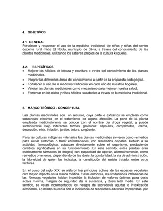 4. OBJETIVOS
4.1. GENERAL
Fortalecer y recuperar el uso de la medicina tradicional de niños y niñas del centro
docente rural mixto El Robla, municipio de Silvia, a través del conocimiento de las
plantas medicinales, utilizando los saberes propios de la cultura kisgueña.

4.2. ESPECÍFICOS
Mejorar los hábitos de lectura y escritura a través del conocimiento de las plantas
medicinales.
Integrar las diferentes áreas del conocimiento a partir de la propuesta pedagógica.
Fortalecer el uso de la medicina tradicional en cada uno de nuestros hogares.
Valorar las plantas medicinales como mecanismo para mejorar nuestra salud.
Fomentar en los niños y niñas hábitos saludables a través de la medicina tradicional.

5. MARCO TEÓRICO - CONCEPTUAL
Las plantas medicinales son un recurso, cuya parte o extractos se emplean como
sustancias efectivas en el tratamiento de alguna afección. La parte de la planta
empleada medicinalmente se conoce con el nombre de droga vegetal, y puede
suministrarse bajo diferentes formas galénicas: cápsulas, comprimidos, crema,
decocción, elixir, infusión, jarabe, tintura, ungüento.
Para las culturas indígenas milenarias las plantas medicinales sirvieron como remedios
para aliviar síntomas o tratar enfermedades, con resultados dispares. Debido a su
actividad farmacológica, actuaban directamente sobre el organismo, produciendo
cambios significativos en su funcionamiento. En este sentido, estas plantas eran
estrictamente fármacos (o drogas) con capacidad de operar, alternativamente, como
remedios o venenos, dependiendo de las dosis, la oportunidad, la vía de administración,
la idoneidad de quien las indicaba, la constitución del sujeto tratado, entre otros
factores.
En el curso del siglo XIX, se aislaron los principios activos de las especies vegetales
con mayor impacto en la clínica médica. Hasta entonces, las limitaciones intrínsecas de
las fórmulas vegetales habían impedido la titulación de valores óptimos para dosis
activa mínima, margen de seguridad de la sustancia, y dosis letal media. En este
sentido, se veían incrementados los riesgos de sobredosis agudas o intoxicación
accidental. Lo mismo sucedía con la incidencia de reacciones adversas imprevistas, por

 