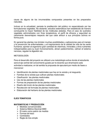 causa de alguno de los innumerables compuestos presentes en los preparados
naturales.
Incluso en la actualidad, persiste la predilección del público no especializado por las
formulaciones vegetales. No obstante, estudios sistemáticos han establecido de manera
concluyente la mayor fiabilidad de las moléculas aisladas. Para el caso de sustratos
vegetales administrados con fines terapéuticos, el perfil de eficacia y seguridad es
claramente desventajoso respecto del que cabe atribuir a sus principios activos en
forma pura.
En general las plantas nos brindan muchas posibilidades y aplicaciones para el manejo
y la prevención de enfermedades, y el mejoramiento de la calidad de vida de los seres
humanos; aportan al organismo gran cantidad de vitaminas, minerales y otros nutrientes
indispensables para su buen funcionamiento, alivian padecimientos, calman el sistema
nervioso, regulan la digestión etc.
METODOLOGÍA
Para el desarrollo del proyecto se utilizará una metodología activa donde el estudiante
será el eje central del conocimiento guiado por la docente que dinamizará cada
actividad a realizarse; en tal sentido la propuesta de ejecutará por medio de fases a
mencionar:









Identificación de plantas medicinales que hay en la vereda y el resguardo.
Familias de la vereda que cultivan plantas medicinales
Clasificación las plantas medicinales
Uso de las plantas medicinales
Formas de preparación de las plantas medicinales
Diseño del rincón de las plantas medicinales
Recolección de formulas de plantas medicinales
Elaboración del herbario de las plantas medicinales

EJES TEMÁTICOS
MATEMÁTICAS Y PRODUCCIÓN
 Medidas convencionales
 Sistema Métrico Decimal SMD
 El metro como patrón de medida
 Formas de trazo
 Cantidades
 Regla de tres simple

 