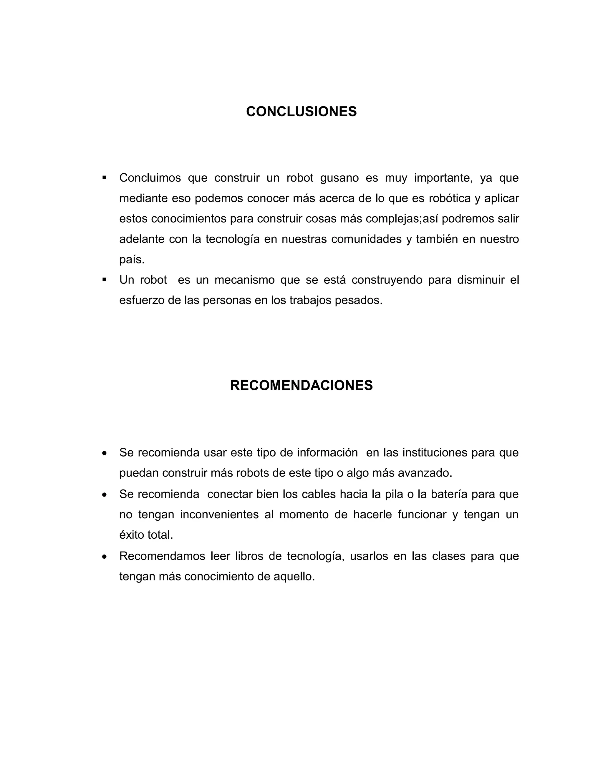 CONCLUSIONES
 Concluimos que construir un robot gusano es muy importante, ya que
mediante eso podemos conocer más acerca de lo que es robótica y aplicar
estos conocimientos para construir cosas más complejas;así podremos salir
adelante con la tecnología en nuestras comunidades y también en nuestro
país.
 Un robot es un mecanismo que se está construyendo para disminuir el
esfuerzo de las personas en los trabajos pesados.
RECOMENDACIONES
 Se recomienda usar este tipo de información en las instituciones para que
puedan construir más robots de este tipo o algo más avanzado.
 Se recomienda conectar bien los cables hacia la pila o la batería para que
no tengan inconvenientes al momento de hacerle funcionar y tengan un
éxito total.
 Recomendamos leer libros de tecnología, usarlos en las clases para que
tengan más conocimiento de aquello.
 
