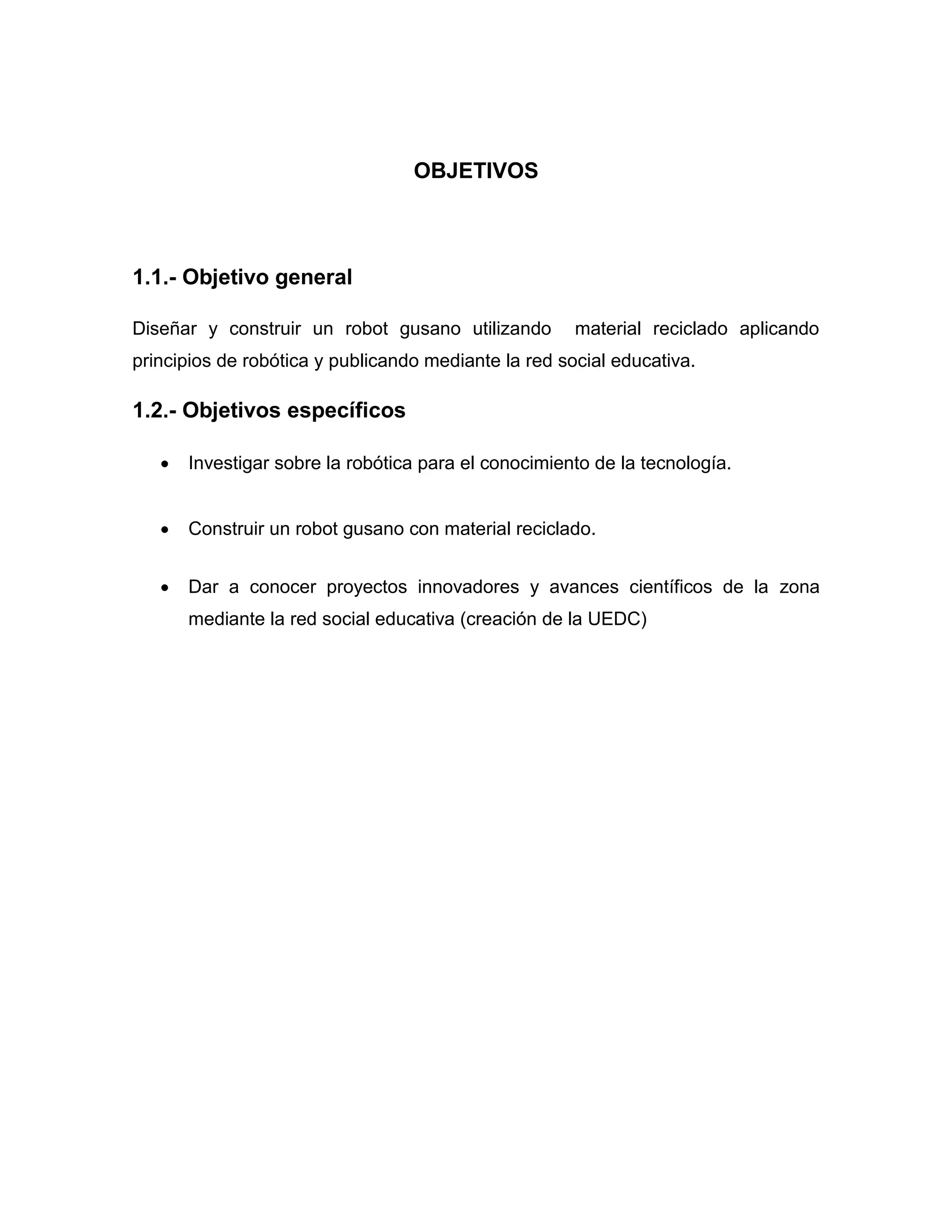 OBJETIVOS
1.1.- Objetivo general
Diseñar y construir un robot gusano utilizando material reciclado aplicando
principios de robótica y publicando mediante la red social educativa.
1.2.- Objetivos específicos
 Investigar sobre la robótica para el conocimiento de la tecnología.
 Construir un robot gusano con material reciclado.
 Dar a conocer proyectos innovadores y avances científicos de la zona
mediante la red social educativa (creación de la UEDC)
 