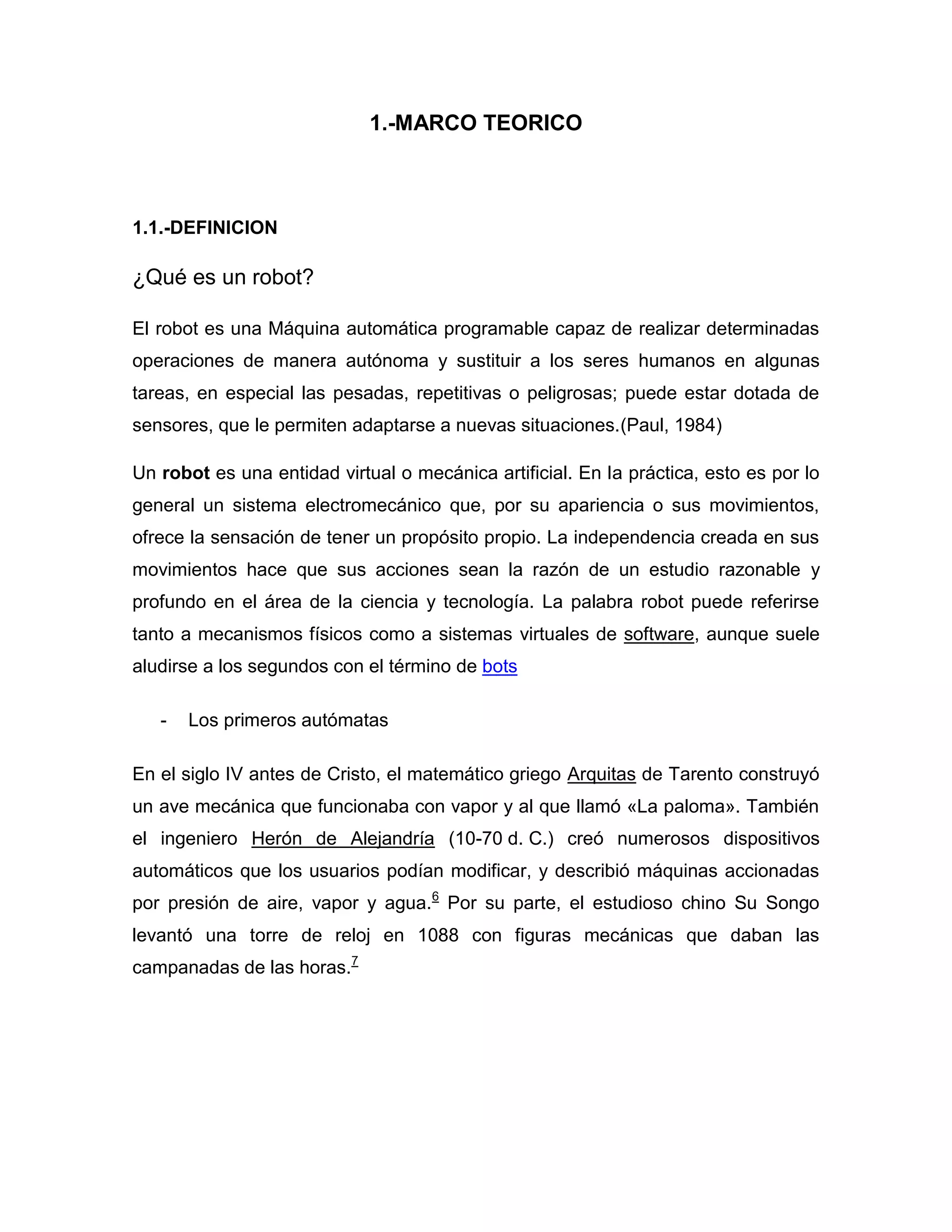 1.-MARCO TEORICO
1.1.-DEFINICION
¿Qué es un robot?
El robot es una Máquina automática programable capaz de realizar determinadas
operaciones de manera autónoma y sustituir a los seres humanos en algunas
tareas, en especial las pesadas, repetitivas o peligrosas; puede estar dotada de
sensores, que le permiten adaptarse a nuevas situaciones.(Paul, 1984)
Un robot es una entidad virtual o mecánica artificial. En la práctica, esto es por lo
general un sistema electromecánico que, por su apariencia o sus movimientos,
ofrece la sensación de tener un propósito propio. La independencia creada en sus
movimientos hace que sus acciones sean la razón de un estudio razonable y
profundo en el área de la ciencia y tecnología. La palabra robot puede referirse
tanto a mecanismos físicos como a sistemas virtuales de software, aunque suele
aludirse a los segundos con el término de bots
- Los primeros autómatas
En el siglo IV antes de Cristo, el matemático griego Arquitas de Tarento construyó
un ave mecánica que funcionaba con vapor y al que llamó «La paloma». También
el ingeniero Herón de Alejandría (10-70 d. C.) creó numerosos dispositivos
automáticos que los usuarios podían modificar, y describió máquinas accionadas
por presión de aire, vapor y agua.6
Por su parte, el estudioso chino Su Songo
levantó una torre de reloj en 1088 con figuras mecánicas que daban las
campanadas de las horas.7
 
