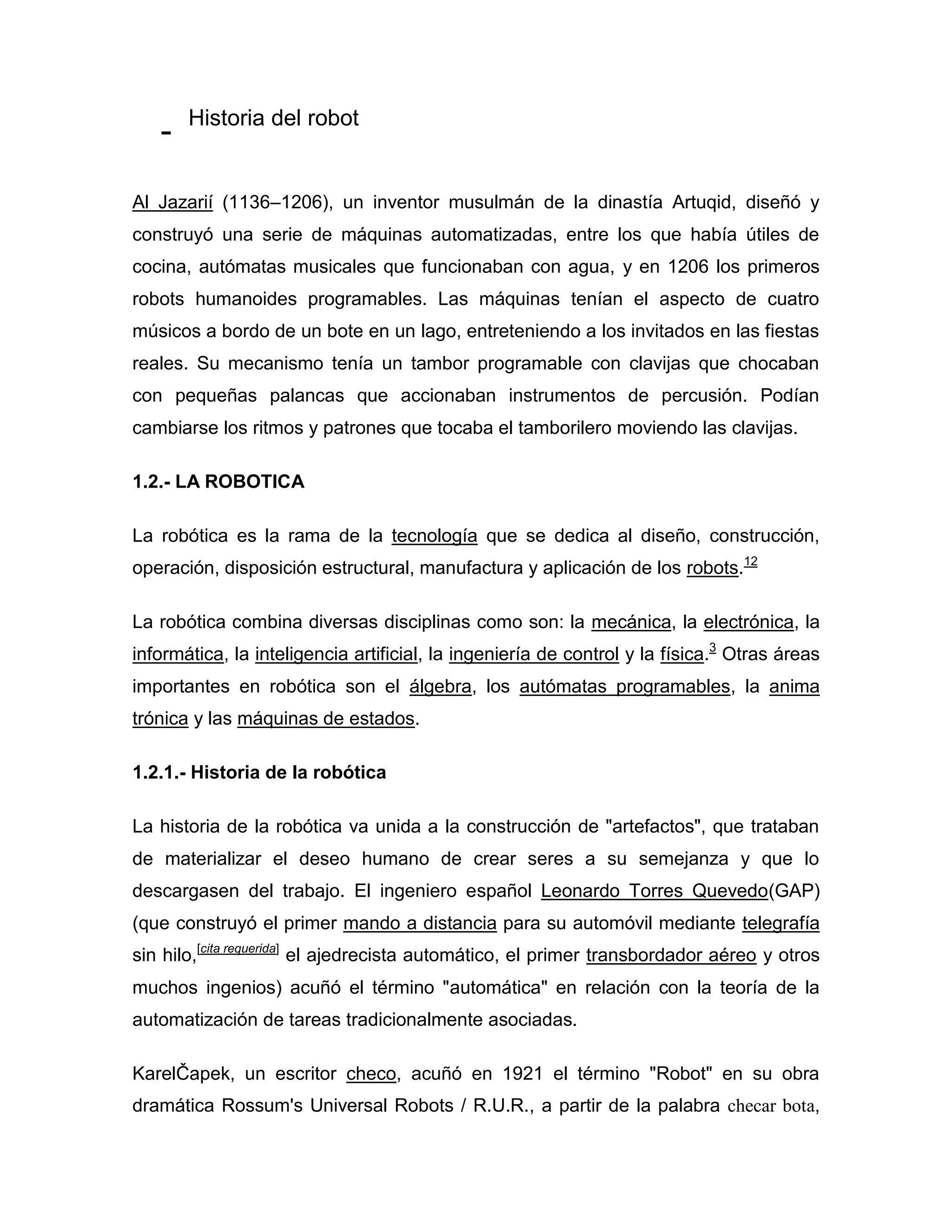 - Historia del robot
Al Jazarií (1136–1206), un inventor musulmán de la dinastía Artuqid, diseñó y
construyó una serie de máquinas automatizadas, entre los que había útiles de
cocina, autómatas musicales que funcionaban con agua, y en 1206 los primeros
robots humanoides programables. Las máquinas tenían el aspecto de cuatro
músicos a bordo de un bote en un lago, entreteniendo a los invitados en las fiestas
reales. Su mecanismo tenía un tambor programable con clavijas que chocaban
con pequeñas palancas que accionaban instrumentos de percusión. Podían
cambiarse los ritmos y patrones que tocaba el tamborilero moviendo las clavijas.
1.2.- LA ROBOTICA
La robótica es la rama de la tecnología que se dedica al diseño, construcción,
operación, disposición estructural, manufactura y aplicación de los robots.12
La robótica combina diversas disciplinas como son: la mecánica, la electrónica, la
informática, la inteligencia artificial, la ingeniería de control y la física.3
Otras áreas
importantes en robótica son el álgebra, los autómatas programables, la anima
trónica y las máquinas de estados.
1.2.1.- Historia de la robótica
La historia de la robótica va unida a la construcción de "artefactos", que trataban
de materializar el deseo humano de crear seres a su semejanza y que lo
descargasen del trabajo. El ingeniero español Leonardo Torres Quevedo(GAP)
(que construyó el primer mando a distancia para su automóvil mediante telegrafía
sin hilo,[cita requerida]
el ajedrecista automático, el primer transbordador aéreo y otros
muchos ingenios) acuñó el término "automática" en relación con la teoría de la
automatización de tareas tradicionalmente asociadas.
KarelČapek, un escritor checo, acuñó en 1921 el término "Robot" en su obra
dramática Rossum's Universal Robots / R.U.R., a partir de la palabra checar bota,
 