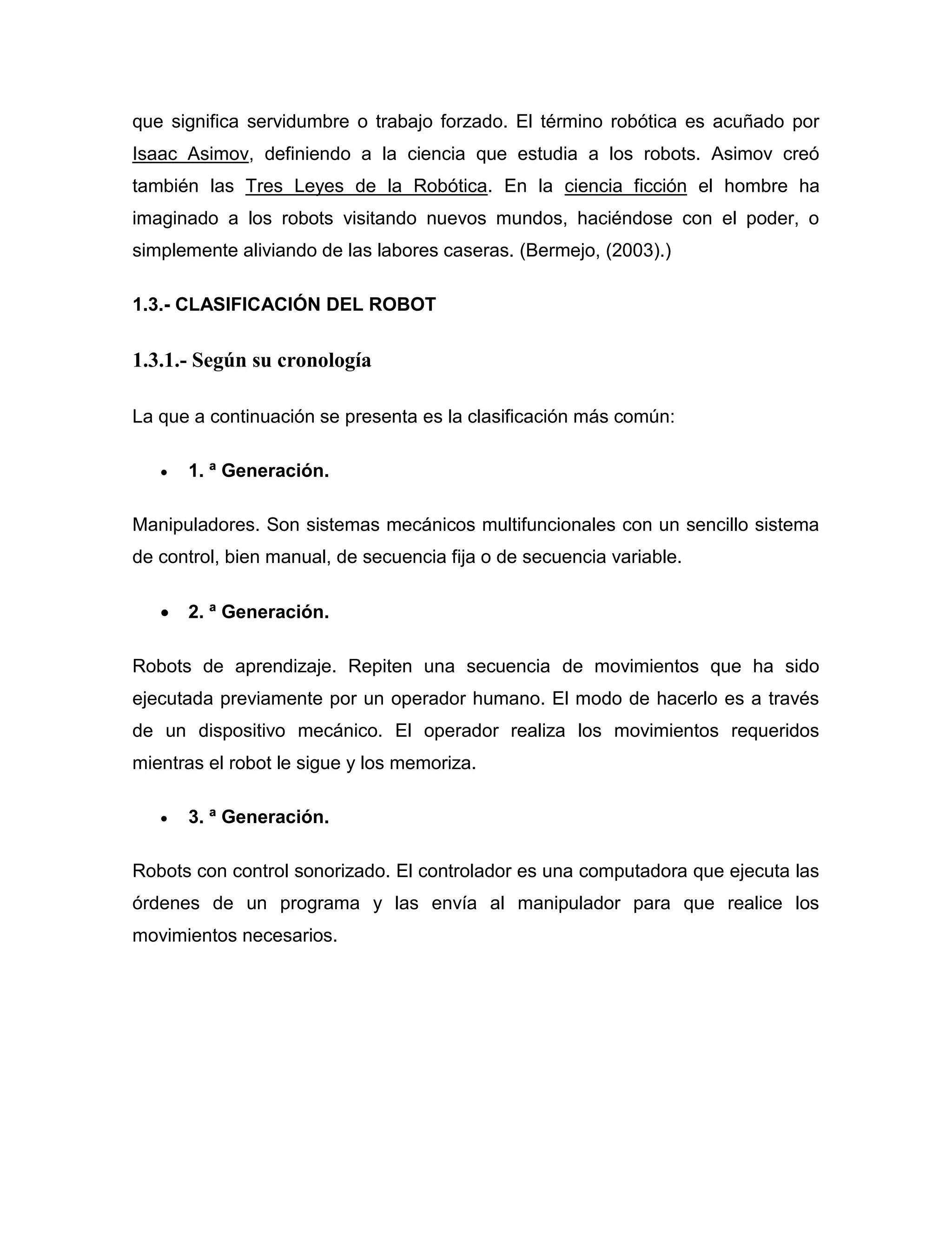 que significa servidumbre o trabajo forzado. El término robótica es acuñado por
Isaac Asimov, definiendo a la ciencia que estudia a los robots. Asimov creó
también las Tres Leyes de la Robótica. En la ciencia ficción el hombre ha
imaginado a los robots visitando nuevos mundos, haciéndose con el poder, o
simplemente aliviando de las labores caseras. (Bermejo, (2003).)
1.3.- CLASIFICACIÓN DEL ROBOT
1.3.1.- Según su cronología
La que a continuación se presenta es la clasificación más común:
 1. ª Generación.
Manipuladores. Son sistemas mecánicos multifuncionales con un sencillo sistema
de control, bien manual, de secuencia fija o de secuencia variable.
 2. ª Generación.
Robots de aprendizaje. Repiten una secuencia de movimientos que ha sido
ejecutada previamente por un operador humano. El modo de hacerlo es a través
de un dispositivo mecánico. El operador realiza los movimientos requeridos
mientras el robot le sigue y los memoriza.
 3. ª Generación.
Robots con control sonorizado. El controlador es una computadora que ejecuta las
órdenes de un programa y las envía al manipulador para que realice los
movimientos necesarios.
 