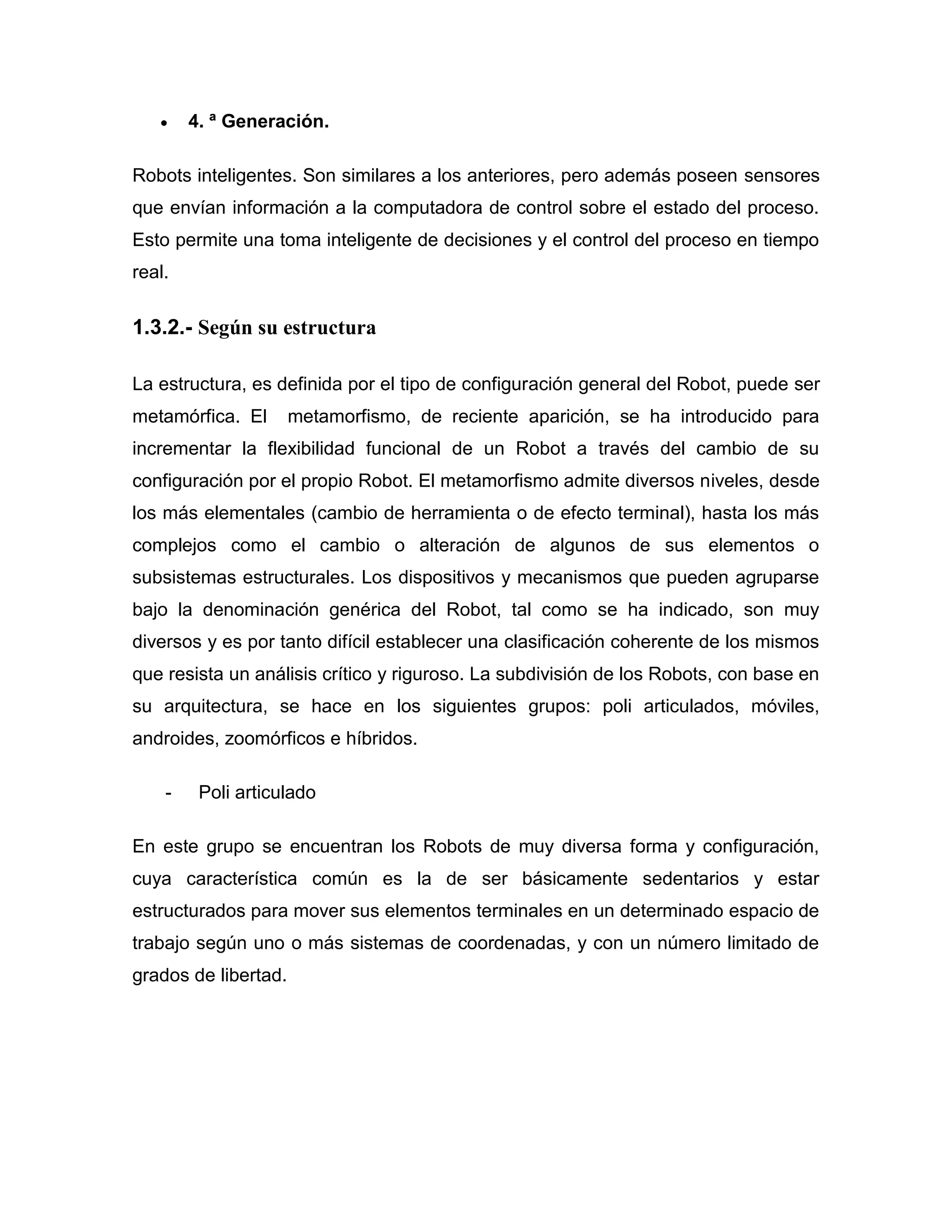  4. ª Generación.
Robots inteligentes. Son similares a los anteriores, pero además poseen sensores
que envían información a la computadora de control sobre el estado del proceso.
Esto permite una toma inteligente de decisiones y el control del proceso en tiempo
real.
1.3.2.- Según su estructura
La estructura, es definida por el tipo de configuración general del Robot, puede ser
metamórfica. El metamorfismo, de reciente aparición, se ha introducido para
incrementar la flexibilidad funcional de un Robot a través del cambio de su
configuración por el propio Robot. El metamorfismo admite diversos niveles, desde
los más elementales (cambio de herramienta o de efecto terminal), hasta los más
complejos como el cambio o alteración de algunos de sus elementos o
subsistemas estructurales. Los dispositivos y mecanismos que pueden agruparse
bajo la denominación genérica del Robot, tal como se ha indicado, son muy
diversos y es por tanto difícil establecer una clasificación coherente de los mismos
que resista un análisis crítico y riguroso. La subdivisión de los Robots, con base en
su arquitectura, se hace en los siguientes grupos: poli articulados, móviles,
androides, zoomórficos e híbridos.
- Poli articulado
En este grupo se encuentran los Robots de muy diversa forma y configuración,
cuya característica común es la de ser básicamente sedentarios y estar
estructurados para mover sus elementos terminales en un determinado espacio de
trabajo según uno o más sistemas de coordenadas, y con un número limitado de
grados de libertad.
 