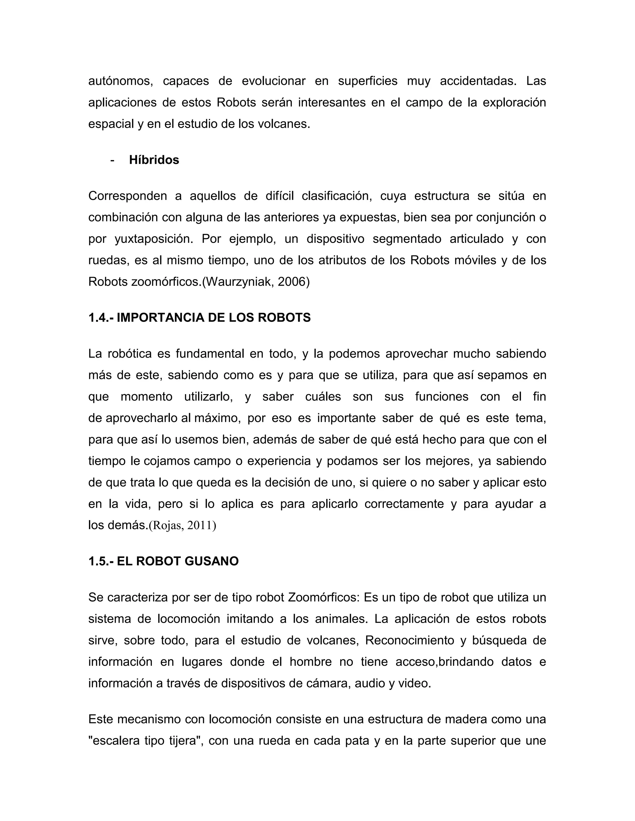 autónomos, capaces de evolucionar en superficies muy accidentadas. Las
aplicaciones de estos Robots serán interesantes en el campo de la exploración
espacial y en el estudio de los volcanes.
- Híbridos
Corresponden a aquellos de difícil clasificación, cuya estructura se sitúa en
combinación con alguna de las anteriores ya expuestas, bien sea por conjunción o
por yuxtaposición. Por ejemplo, un dispositivo segmentado articulado y con
ruedas, es al mismo tiempo, uno de los atributos de los Robots móviles y de los
Robots zoomórficos.(Waurzyniak, 2006)
1.4.- IMPORTANCIA DE LOS ROBOTS
La robótica es fundamental en todo, y la podemos aprovechar mucho sabiendo
más de este, sabiendo como es y para que se utiliza, para que así sepamos en
que momento utilizarlo, y saber cuáles son sus funciones con el fin
de aprovecharlo al máximo, por eso es importante saber de qué es este tema,
para que así lo usemos bien, además de saber de qué está hecho para que con el
tiempo le cojamos campo o experiencia y podamos ser los mejores, ya sabiendo
de que trata lo que queda es la decisión de uno, si quiere o no saber y aplicar esto
en la vida, pero si lo aplica es para aplicarlo correctamente y para ayudar a
los demás.(Rojas, 2011)
1.5.- EL ROBOT GUSANO
Se caracteriza por ser de tipo robot Zoomórficos: Es un tipo de robot que utiliza un
sistema de locomoción imitando a los animales. La aplicación de estos robots
sirve, sobre todo, para el estudio de volcanes, Reconocimiento y búsqueda de
información en lugares donde el hombre no tiene acceso,brindando datos e
información a través de dispositivos de cámara, audio y video.
Este mecanismo con locomoción consiste en una estructura de madera como una
"escalera tipo tijera", con una rueda en cada pata y en la parte superior que une
 