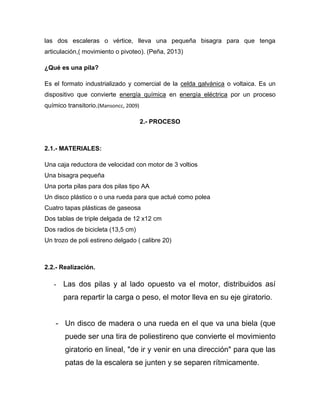 las dos escaleras o vértice, lleva una pequeña bisagra para que tenga
articulación,( movimiento o pivoteo). (Peña, 2013)
¿Qué es una pila?
Es el formato industrializado y comercial de la celda galvánica o voltaica. Es un
dispositivo que convierte energía química en energía eléctrica por un proceso
químico transitorio.(Mansoncc, 2009)
2.- PROCESO
2.1.- MATERIALES:
Una caja reductora de velocidad con motor de 3 voltios
Una bisagra pequeña
Una porta pilas para dos pilas tipo AA
Un disco plástico o o una rueda para que actué como polea
Cuatro tapas plásticas de gaseosa
Dos tablas de triple delgada de 12 x12 cm
Dos radios de bicicleta (13,5 cm)
Un trozo de poli estireno delgado ( calibre 20)
2.2.- Realización.
- Las dos pilas y al lado opuesto va el motor, distribuidos así
para repartir la carga o peso, el motor lleva en su eje giratorio.
- Un disco de madera o una rueda en el que va una biela (que
puede ser una tira de poliestireno que convierte el movimiento
giratorio en lineal, "de ir y venir en una dirección" para que las
patas de la escalera se junten y se separen rítmicamente.
 