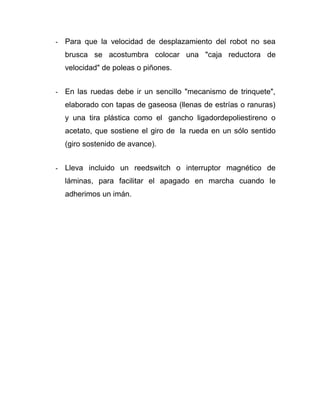 - Para que la velocidad de desplazamiento del robot no sea
brusca se acostumbra colocar una "caja reductora de
velocidad" de poleas o piñones.
- En las ruedas debe ir un sencillo "mecanismo de trinquete",
elaborado con tapas de gaseosa (llenas de estrías o ranuras)
y una tira plástica como el gancho ligadordepoliestireno o
acetato, que sostiene el giro de la rueda en un sólo sentido
(giro sostenido de avance).
- Lleva incluido un reedswitch o interruptor magnético de
láminas, para facilitar el apagado en marcha cuando le
adherimos un imán.
 