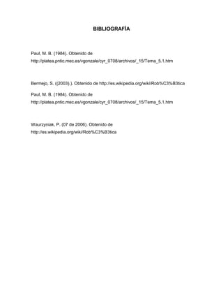 BIBLIOGRAFÍA
Paul, M. B. (1984). Obtenido de
http://platea.pntic.mec.es/vgonzale/cyr_0708/archivos/_15/Tema_5.1.htm
Bermejo, S. ((2003).). Obtenido de http://es.wikipedia.org/wiki/Rob%C3%B3tica
Paul, M. B. (1984). Obtenido de
http://platea.pntic.mec.es/vgonzale/cyr_0708/archivos/_15/Tema_5.1.htm
Waurzyniak, P. (07 de 2006). Obtenido de
http://es.wikipedia.org/wiki/Rob%C3%B3tica
 