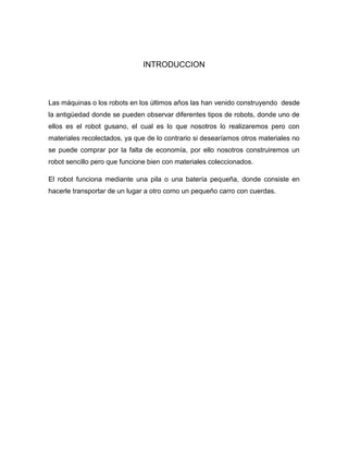INTRODUCCION
Las máquinas o los robots en los últimos años las han venido construyendo desde
la antigüedad donde se pueden observar diferentes tipos de robots, donde uno de
ellos es el robot gusano, el cual es lo que nosotros lo realizaremos pero con
materiales recolectados, ya que de lo contrario si desearíamos otros materiales no
se puede comprar por la falta de economía, por ello nosotros construiremos un
robot sencillo pero que funcione bien con materiales coleccionados.
El robot funciona mediante una pila o una batería pequeña, donde consiste en
hacerle transportar de un lugar a otro como un pequeño carro con cuerdas.
 
