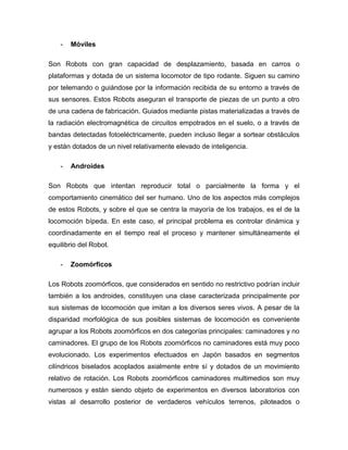 - Móviles
Son Robots con gran capacidad de desplazamiento, basada en carros o
plataformas y dotada de un sistema locomotor de tipo rodante. Siguen su camino
por telemando o guiándose por la información recibida de su entorno a través de
sus sensores. Estos Robots aseguran el transporte de piezas de un punto a otro
de una cadena de fabricación. Guiados mediante pistas materializadas a través de
la radiación electromagnética de circuitos empotrados en el suelo, o a través de
bandas detectadas fotoeléctricamente, pueden incluso llegar a sortear obstáculos
y están dotados de un nivel relativamente elevado de inteligencia.
- Androides
Son Robots que intentan reproducir total o parcialmente la forma y el
comportamiento cinemático del ser humano. Uno de los aspectos más complejos
de estos Robots, y sobre el que se centra la mayoría de los trabajos, es el de la
locomoción bípeda. En este caso, el principal problema es controlar dinámica y
coordinadamente en el tiempo real el proceso y mantener simultáneamente el
equilibrio del Robot.
- Zoomórficos
Los Robots zoomórficos, que considerados en sentido no restrictivo podrían incluir
también a los androides, constituyen una clase caracterizada principalmente por
sus sistemas de locomoción que imitan a los diversos seres vivos. A pesar de la
disparidad morfológica de sus posibles sistemas de locomoción es conveniente
agrupar a los Robots zoomórficos en dos categorías principales: caminadores y no
caminadores. El grupo de los Robots zoomórficos no caminadores está muy poco
evolucionado. Los experimentos efectuados en Japón basados en segmentos
cilíndricos biselados acoplados axialmente entre sí y dotados de un movimiento
relativo de rotación. Los Robots zoomórficos caminadores multimedios son muy
numerosos y están siendo objeto de experimentos en diversos laboratorios con
vistas al desarrollo posterior de verdaderos vehículos terrenos, piloteados o
 