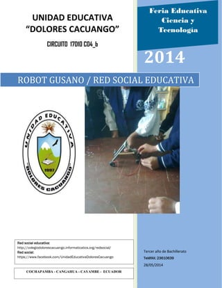 2014
Tercer año de Bachillerato
TeléfAX: 23610639
28/05/2014
ROBOT GUSANO / RED SOCIAL EDUCATIVA
UNIDAD EDUCATIVA
“DOLORES CACUANGO”
CIRCUITO 17D10 C04_b
COCHAPAMBA - CANGAHUA - CAYAMBE - ECUADOR
Red social educativa:
http://colegiodolorescacuango.informaticatics.org/redsocial/
Red social:
https://www.facebook.com/UnidadEducativaDoloresCacuango
Feria Educativa
Ciencia y
Tecnología
 